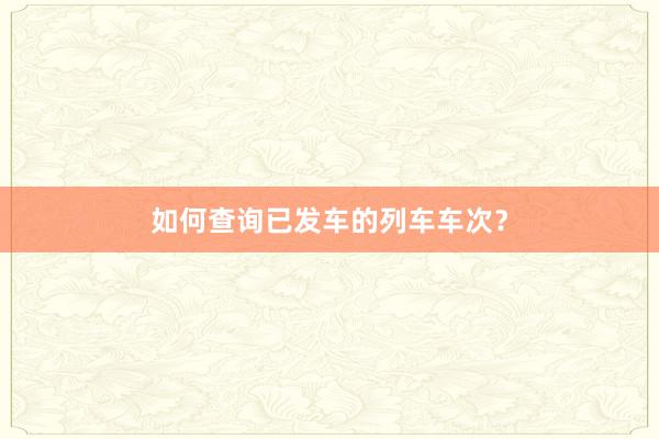 如何查询已发车的列车车次？