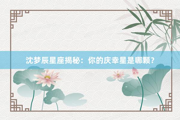 沈梦辰星座揭秘：你的庆幸星是哪颗？