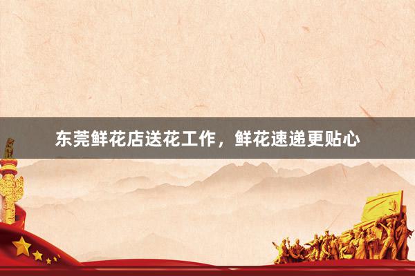 东莞鲜花店送花工作，鲜花速递更贴心